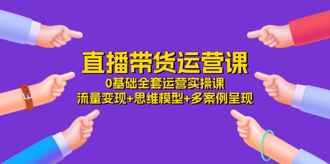 （11513期）直播带货运营课，0基础全套运营实操课 流量变现+思维模型+多案例呈现-34节-网创项目总站