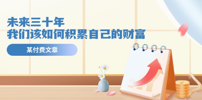 公众号付费文章《未来三十年，我们该如何积累自己的财富》-网创项目总站