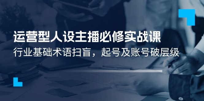 （11605期）运营型·人设主播必修实战课：行业基础术语扫盲，起号及账号破层级-网创项目总站