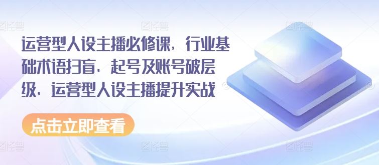 运营型人设主播必修课，行业基础术语扫盲，起号及账号破层级，运营型人设主播提升实战-网创项目总站