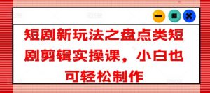 短剧新玩法之盘点类短剧剪辑实操课，小白也可轻松制作-网创项目总站