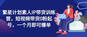 繁星计划素人IP带货训练营，短视频带货0粉起号，一个月即可爆单-网创项目总站