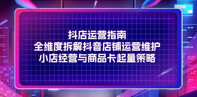 （11799期）抖店运营指南，全维度拆解抖音店铺运营维护，小店经营与商品卡起量策略-网创项目总站