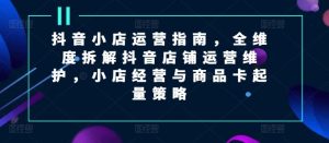 抖音小店运营指南，全维度拆解抖音店铺运营维护，小店经营与商品卡起量策略-网创项目总站