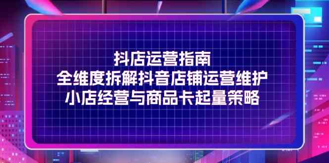 抖店运营指南，全维度拆解抖音店铺运营维护，小店经营与商品卡起量策略-网创项目总站