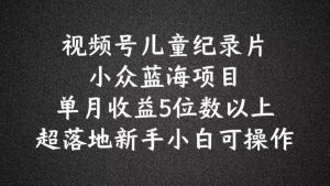 2024蓝海项目视频号儿童纪录片科普，单月收益5位数以上，新手小白可操作【揭秘】-网创项目总站