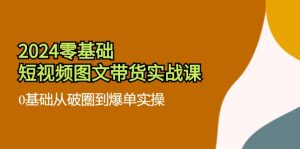 （11878期）2024零基础·短视频图文带货实战课：0基础从破圈到爆单实操（35节课）-网创项目总站