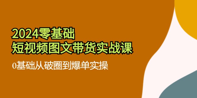 （11878期）2024零基础·短视频图文带货实战课：0基础从破圈到爆单实操（35节课）-网创项目总站