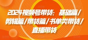 2024视频号带货：基础篇/剪辑篇/带货篇/书单类带货/直播带货-网创项目总站