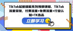 TikTok起航赋能系列视频课程，TikTok流量变现，付费流量+免费流量+行业认知+TK选品-网创项目总站