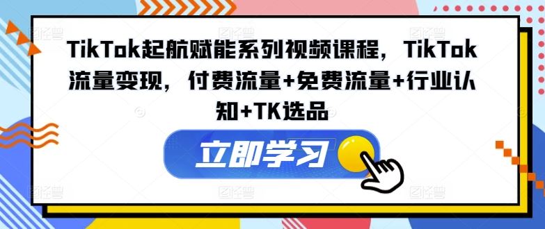 TikTok起航赋能系列视频课程，TikTok流量变现，付费流量+免费流量+行业认知+TK选品-网创项目总站