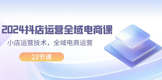 （11898期）2024抖店运营-全域电商课，小店运营技术，全域电商运营（23节课）-网创项目总站