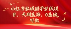 小红书私域国学壁纸项目，长期蓝海，0基础可做【揭秘】-网创项目总站