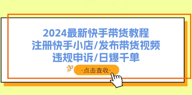 （11938期）2024最新快手带货教程：注册快手小店/发布带货视频/违规申诉/日爆千单-网创项目总站