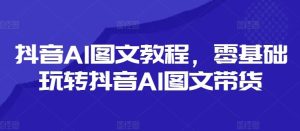 抖音AI图文教程，零基础玩转抖音AI图文带货-网创项目总站