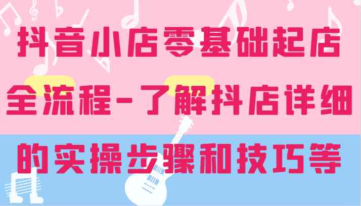 抖音小店零基础起店全流程-详细学习抖店的实操步骤和技巧等-网创项目总站