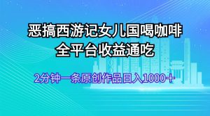 （11985期）恶搞西游记女儿国喝咖啡 全平台收益通吃 2分钟一条原创作品日入1000＋-网创项目总站