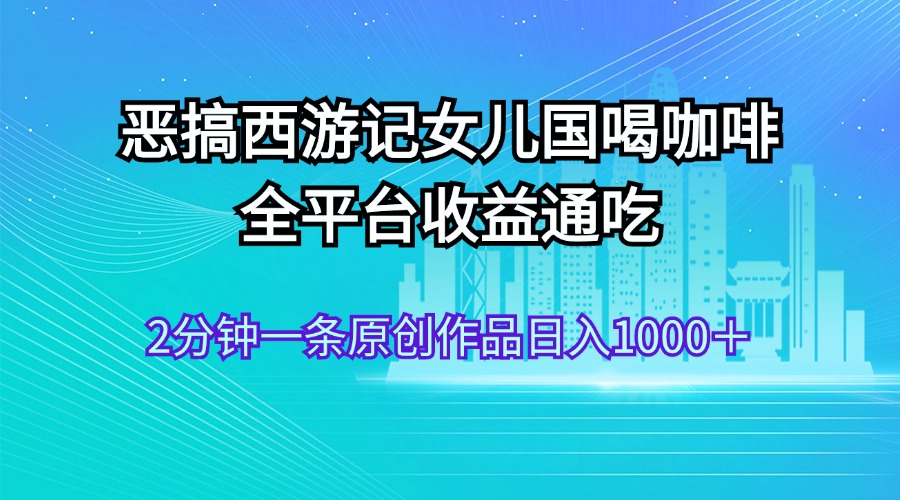 （11985期）恶搞西游记女儿国喝咖啡 全平台收益通吃 2分钟一条原创作品日入1000＋-网创项目总站