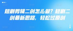 短剧剪辑二创怎么做？短剧二创最新思路，轻松过原创-网创项目总站