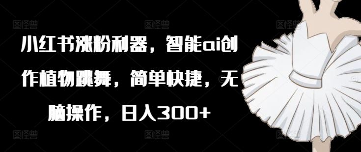 小红书涨粉利器，智能ai创作植物跳舞，简单快捷，无脑操作，日入300+-网创项目总站