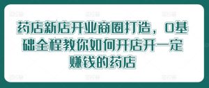 药店新店开业商圈打造，0基础全程教你如何开店开一定赚钱的药店-网创项目总站