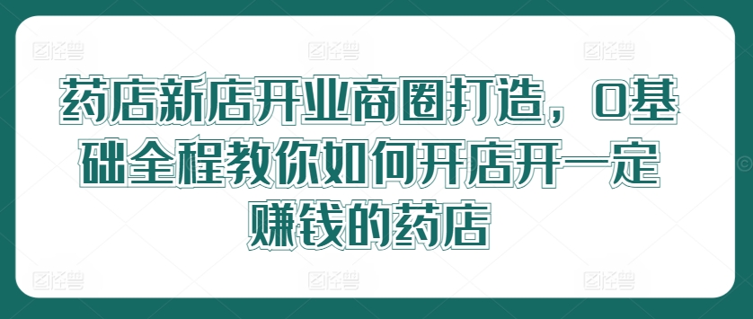 药店新店开业商圈打造，0基础全程教你如何开店开一定赚钱的药店-网创项目总站