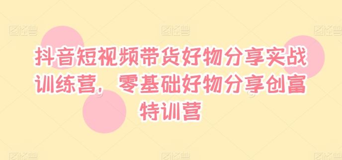 抖音短视频带货好物分享实战训练营，零基础好物分享创富特训营-网创项目总站