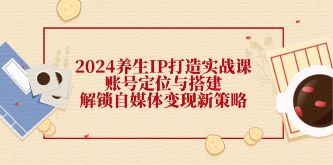 （12259期）2024养生IP打造实战课：账号定位与搭建，解锁自媒体变现新策略-网创项目总站