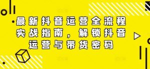 最新抖音运营全流程实战指南，解锁抖音运营与带货密码-网创项目总站