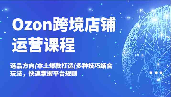 Ozon跨境店铺运营课程，选品方向/本土爆款打造/多种技巧结合玩法，快速掌握平台规则-网创项目总站