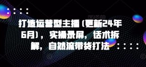 打造运营型主播(更新24年9月)，实操录屏，话术拆解，自然流带货打法-网创项目总站
