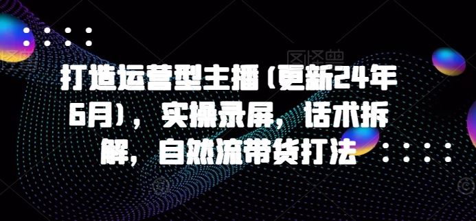 打造运营型主播(更新24年9月)，实操录屏，话术拆解，自然流带货打法-网创项目总站