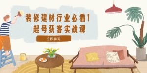 装修-建材行业必看！起号获客实战课：精准定位+爆款视频+高效运营-网创项目总站