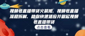 视频号直播带货火箭班，​视频号直播流程拆解，助你快速适应并做起视频号直播带货-网创项目总站