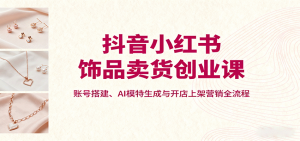 抖音小红书饰品卖货创业课，账号搭建、AI模特生成与开店上架营销全流程-网创项目总站