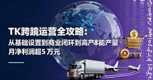 TK跨境运营全攻略：从基础设置到商业闭环到低成本量产，月净利润超5万美元-网创项目总站