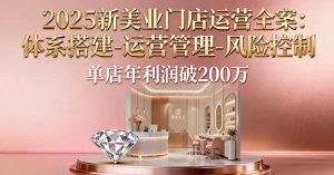 2025新美业门店运营全案：体系搭建-运营管理-风险控制，单店年利润破200万-网创项目总站
