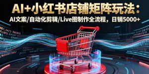 AI+小红书店铺矩阵玩法：AI文案/自动化剪辑/Live图制作全流程，日销5000+-网创项目总站