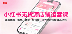 小红书无货源店铺运营课：涵盖开店、选品、笔记、发货等，全方位教你玩转小红书-网创项目总站
