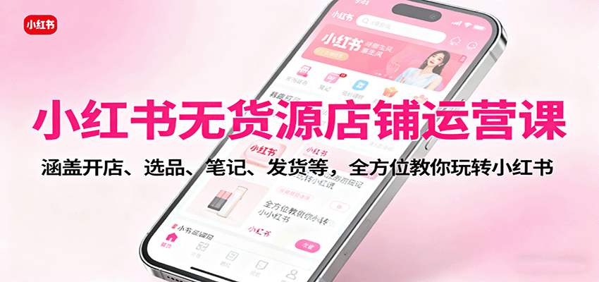 小红书无货源店铺运营课：涵盖开店、选品、笔记、发货等，全方位教你玩转小红书-网创项目总站