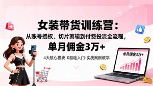 女装带货特训营：从账号授权、切片剪辑到付费投流全流程，单月佣金3万+-网创项目总站