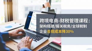 跨境电商-财税管理课程：架构搭建/报关税务/全球税制，企业合规成本降30%-网创项目总站