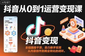 抖音从0到1运营变现课，全链路实操干货，助力新手实现从内容创作到商业转化的闭环-网创项目总站