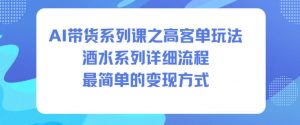 AI带货系列课之高客单玩法，酒水系列，详细流程，最简单的变现方式-网创项目总站