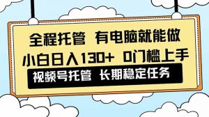 全程托管 解放双手，小白日入130+，视频号 0门槛上手实操-网创项目总站