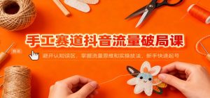 手工赛道抖音流量破局课：避开认知误区，掌握流量思维和实操技法，新手快速起号-网创项目总站