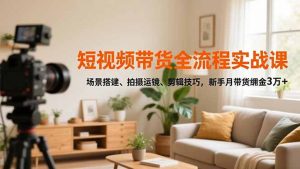 短视频带货全流程实战课，场景搭建、拍摄运镜、剪辑技巧，新手月带货佣金3万+-网创项目总站