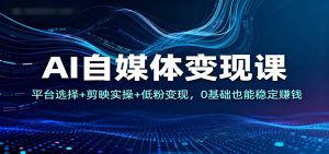 AI自媒体变现课：平台选择+剪映实操+低粉变现，0基础也能稳定赚钱-网创项目总站