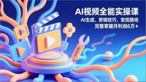AI视频全能实操课，AI生成、剪辑技巧、变现路径，完整掌握月利润6万+-网创项目总站