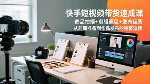快手短视频带货速成课，选品拍摄+剪辑调色+发布运营，从前期准备到作品发布的完整流程-网创项目总站